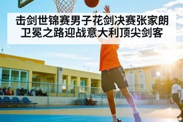 击剑世锦赛男子花剑决赛张家朗卫冕之路迎战意大利顶尖剑客